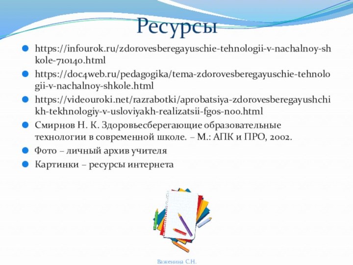 Ресурсыhttps://infourok.ru/zdorovesberegayuschie-tehnologii-v-nachalnoy-shkole-710140.htmlhttps://doc4web.ru/pedagogika/tema-zdorovesberegayuschie-tehnologii-v-nachalnoy-shkole.htmlhttps://videouroki.net/razrabotki/aprobatsiya-zdorovesberegayushchikh-tekhnologiy-v-usloviyakh-realizatsii-fgos-noo.htmlСмирнов Н. К. Здоровьесберегающие образовательные технологии в современной школе. – М.: АПК