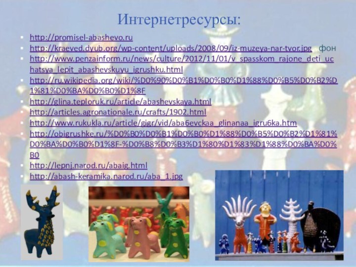 http://promisel-abashevo.ruhttp://kraeved.dyub.org/wp-content/uploads/2008/09/iz-muzeya-nar-tvor.jpg - фонhttp://www.penzainform.ru/news/culture/2012/11/01/v_spasskom_rajone_deti_uchatsya_lepit_abashevskuyu_igrushku.htmlhttp://ru.wikipedia.org/wiki/%D0%90%D0%B1%D0%B0%D1%88%D0%B5%D0%B2%D1%81%D0%BA%D0%B0%D1%8Fhttp://glina.teploruk.ru/article/abashevskaya.htmlhttp://articles.agronationale.ru/crafts/1902.htmlhttp://www.rukukla.ru/article/gigr/vid/aba6evckaa_glinanaa_igru6ka.htmhttp://obigrushke.ru/%D0%B0%D0%B1%D0%B0%D1%88%D0%B5%D0%B2%D1%81%D0%BA%D0%B0%D1%8F-%D0%B8%D0%B3%D1%80%D1%83%D1%88%D0%BA%D0%B0http://lepnj.narod.ru/abaig.htmlhttp://abash-keramika.narod.ru/aba_1.jpg Интернетресурсы: