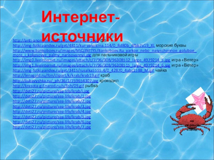 http://anti-anonym.ru/data/fon/more-fon-1.jpg фонhttp://img-fotki.yandex.ru/get/4811/kur-valentina.114/0_8d80b_dfbb7a19_XL морские буквыhttp://www.bankoboev.ru/images/MjQ3MTY5/Bankoboev.Ru_yarkoe_nebo_nasyschennoe_goluboe_more_i_kokosovye_palmy_narisovannyi.jpg для пальчиковой игрыhttp://img0.liveinternet.ru/images/attach/c/7/96/308/96308512_large_4979214_5.jpg игра «Ветер»http://img1.liveinternet.ru/images/attach/c/7/96/308/96308515_large_4979214_6.jpg игра «Ветер»http://img-fotki.yandex.ru/get/3415/rusalka5555.4/0_42870_4abc1588_M.gif чайкаhttp://lenagold.ru/fon/clipart/k/krab/krab19.gif