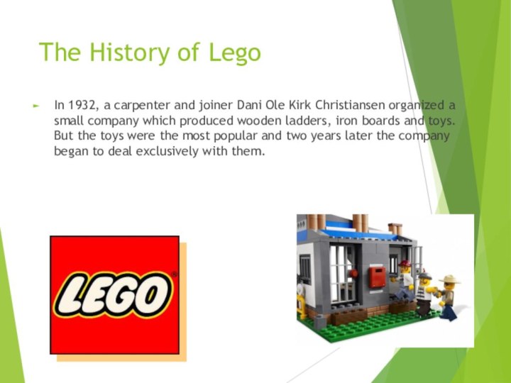 The History of Lego In 1932, a carpenter and joiner Dani Ole Kirk Christiansen organized a small company which produced wooden ladders, iron boards and toys. But the toys were the most popular and two years later the company began to