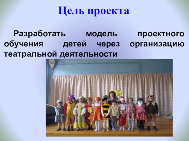 Разработать модель проектного обучения детей через организацию театральной деятельностиЦель проекта