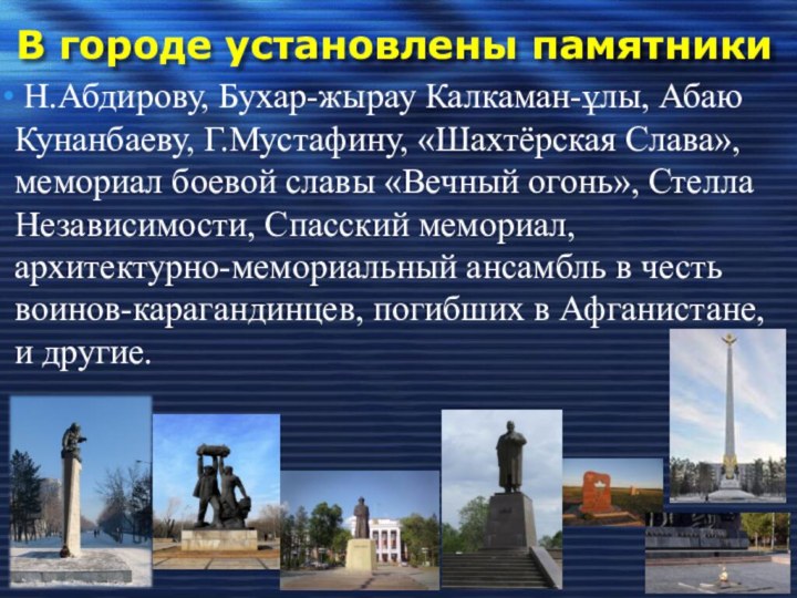 В городе установлены памятники Н.Абдирову, Бухар-жырау Калкаман-ұлы, Абаю Кунанбаеву, Г.Мустафину, «Шахтёрская Слава», мемориал боевой