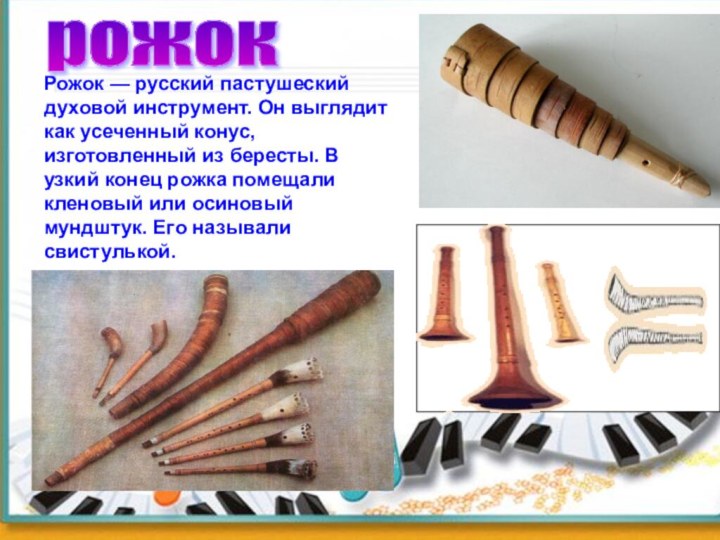 Рожок — русский пастушеский духовой инструмент. Он выглядит как усеченный конус, изготовленный из бересты.