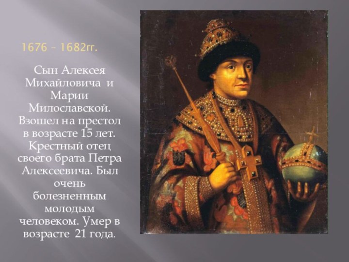 1676 – 1682гг.Сын Алексея Михайловича и Марии Милославской. Взошел на престол в