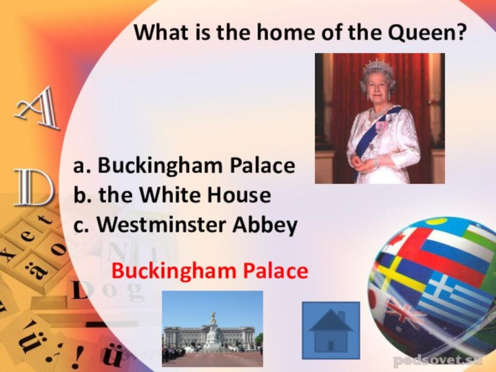 What is the home of the Queen?a. Buckingham Palaceb. the White Housec. Westminster AbbeyBuckingham Palace
