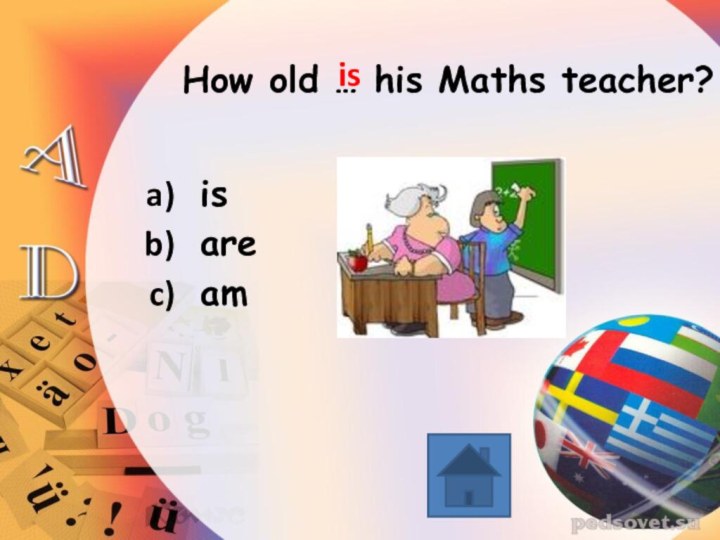 How old … his Maths teacher? is are am is