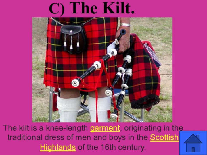 c) The Kilt.The kilt is a knee-length garment, originating in the traditional dress of men