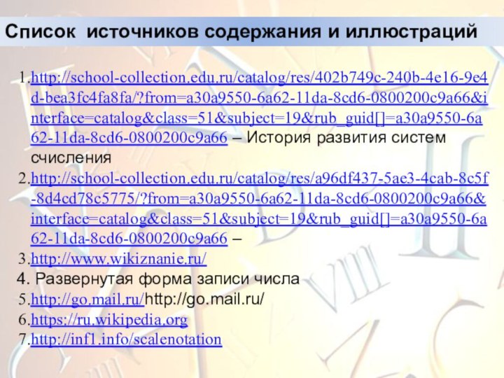 Список источников содержания и иллюстрацийhttp://school-collection.edu.ru/catalog/res/402b749c-240b-4e16-9e4d-bea3fc4fa8fa/?from=a30a9550-6a62-11da-8cd6-0800200c9a66&interface=catalog&class=51&subject=19&rub_guid[]=a30a9550-6a62-11da-8cd6-0800200c9a66 – История развития систем счисленияhttp://school-collection.edu.ru/catalog/res/a96df437-5ae3-4cab-8c5f-8d4cd78c5775/?from=a30a9550-6a62-11da-8cd6-0800200c9a66&interface=catalog&class=51&subject=19&rub_guid[]=a30a9550-6a62-11da-8cd6-0800200c9a66 –http://www.wikiznanie.ru/ Развернутая форма записи числаhttp://go.mail.ru/http://go.mail.ru/ https://ru.wikipedia.orghttp://inf1.info/scalenotation