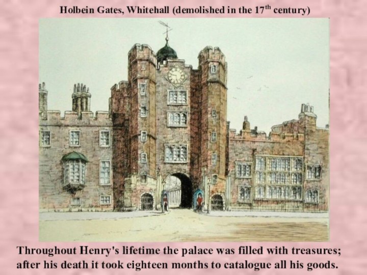 Holbein Gates, Whitehall (demolished in the 17th century)Throughout Henry's lifetime the palace was filled