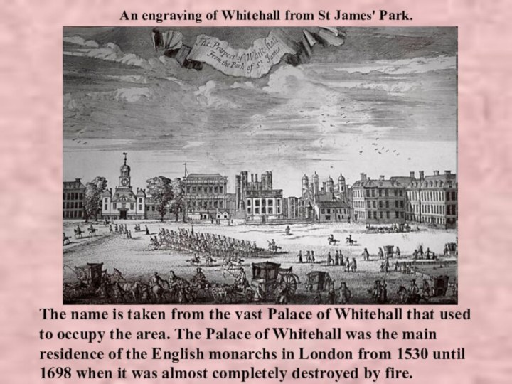 An engraving of Whitehall from St James' Park.The name is taken from the vast