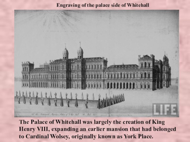 Engraving of the palace side of WhitehallThe Palace of Whitehall was largely the creation