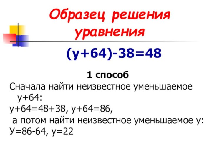 Образец решения уравнения(у+64)-38=481 способСначала найти неизвестное уменьшаемое у+64:у+64=48+38, у+64=86, а потом найти неизвестное уменьшаемое у:У=86-64, у=22