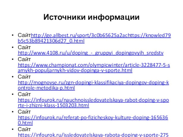 Источники информацииСайтhttp://ge.allbest.ru/sport/3c0b65625a2achttps://knowled79b5c53b89421306d27_0.htmlСайт http://www.4108.ru/u/doping_-_gruppyi_dopingovyih_sredstvСайт https://www.championat.com/olympicwinter/article-3228477-5-samykh-populjarnykh-vidov-dopinga-v-sporte.htmlСайт http://mognovse.ru/zgn-dopingi-klassifikaciya-dopingov-doping-kontrole-metodika-p.htmlСайт https://infourok.ru/nauchnoissledovatelskaya-rabot-doping-v-sporte-i-zhizni-klass-1503203.htmlСайт https://infourok.ru/referat-po-fizicheskoy-kulture-doping-1656360.htmlСайт https://infourok.ru/issledovatelskaya-rabota-doping-v-sporte-2750367.html