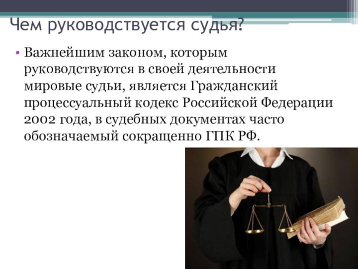 Чем руководствуется судья?Важнейшим законом, которым руководствуются в своей деятельности мировые судьи, является Гражданский процессуальный кодекс Российской Федерации 2002 года, в судебных документах часто обозначаемый сокращенно ГПК РФ.