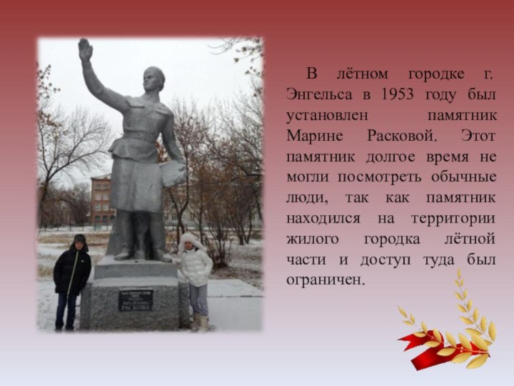 В лётном городке г. Энгельса в 1953 году был установлен памятник Марине Расковой.