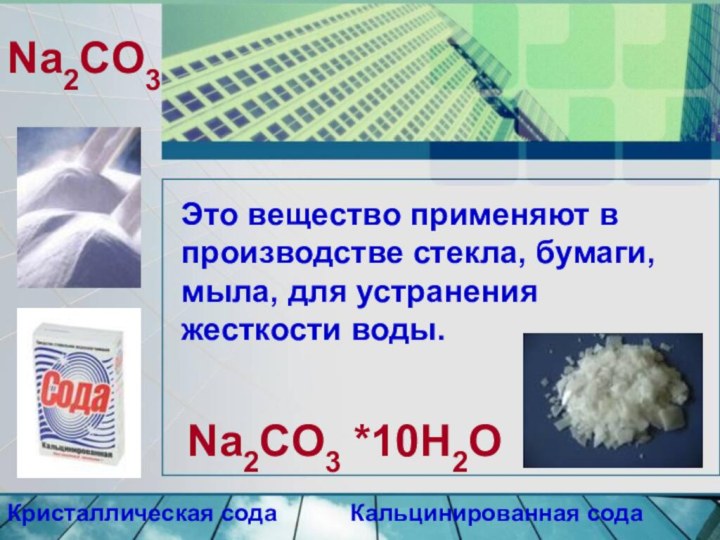 Na2CO3Кристаллическая содаКальцинированная содаNa2CO3 *10H2OЭто вещество применяют в производстве стекла, бумаги, мыла, для устранения жесткости воды.