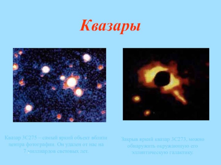 КвазарыКвазар 3C275 – самый яркий объект вблизи центра фотографии. Он удален от нас на 7 миллиардов световых лет.Закрыв яркий квазар 3C273, можно обнаружить окружающую его эллиптическую галактику. *