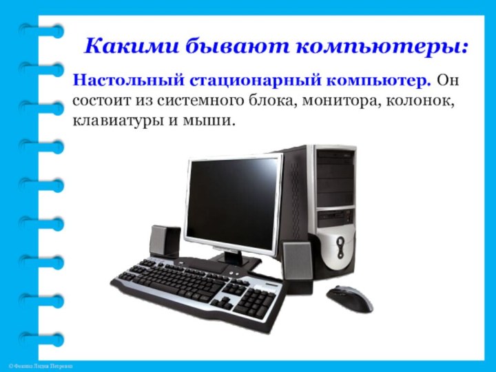 Какими бывают компьютеры:Настольный стационарный компьютер. Он состоит из системного блока, монитора, колонок, клавиатуры и мыши.