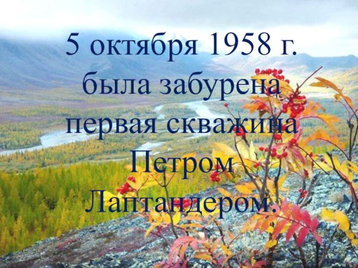 5 октября 1958 г. была забурена первая скважина Петром Лаптандером.