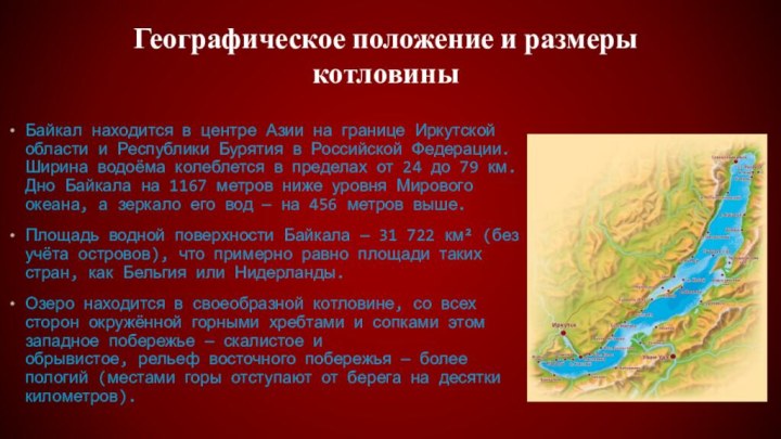 Байкал находится в центре Азии на границе Иркутской области и Республики Бурятия в Российской Федерации. Ширина водоёма колеблется в