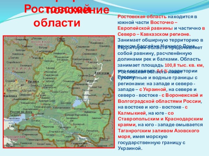 Географическое положениеРостовская область находится в южной части Восточно – Европейской равнины и частично в Северо – Кавказском регионе. Занимает обширную территорию в речном бассейне Нижнего Дона.Территория области представляет собой равнину, расчленённую долинами рек и балками. Область занимает площадь 100,8 тыс. кв.