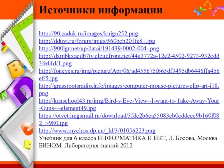 Источники информацииhttp://90.caduk.ru/images/kniga252.pnghttp://dduyt.ru/forum/imgs/560bcb201fe81.jpghttp:///up/datai/191439/0002-004-.pnghttp://dxmbkxacdb7tv.cloudfront.net/44e3772a-12e2-4502-9273-932cdd3fe44d/1.pnghttp://foneyes.ru/img/picture/Apr/06/ad455675f665df3495db6446ffa4b6ef/5.jpghttp://grassrootsradio.info/images/computer-mouse-pictures-clip-art-i18.pnghttp://kanschool43.ru/img/Bird-s-Eye-View--I-want-to-Take-Away-Your-Guns~~element49.jpg https://otvet.imgsmail.ru/download/3fdc2b6ca55083cb0cddccc9b160f082_i-980.jpghttp://www.myclass.dp.ua/_ld/3/01056223.pngУчебник для 6 класса ИНФОРМАТИКА И ИКТ, Л. Босова, Москва