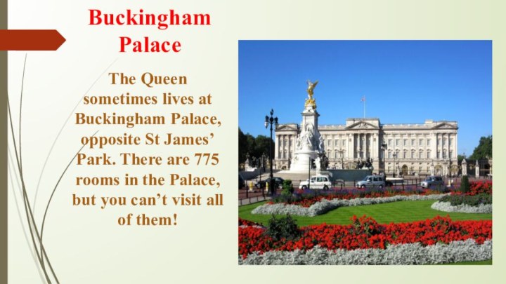 Buckingham PalaceThe Queen sometimes lives at Buckingham Palace, opposite St James’ Park. There are