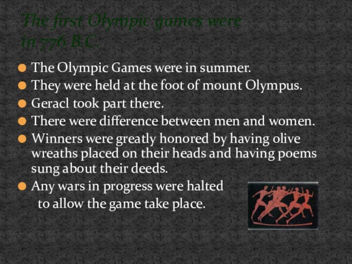 The Olympic Games were in summer.They were held at the foot of mount Olympus. Geracl took part there.There were difference between men and women.Winners were greatly honored by having olive wreaths placed on their heads and having poems sung about their