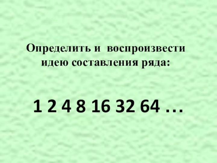 Определить и воспроизвести идею составления ряда:  1 2 4 8 16 32 64 …
