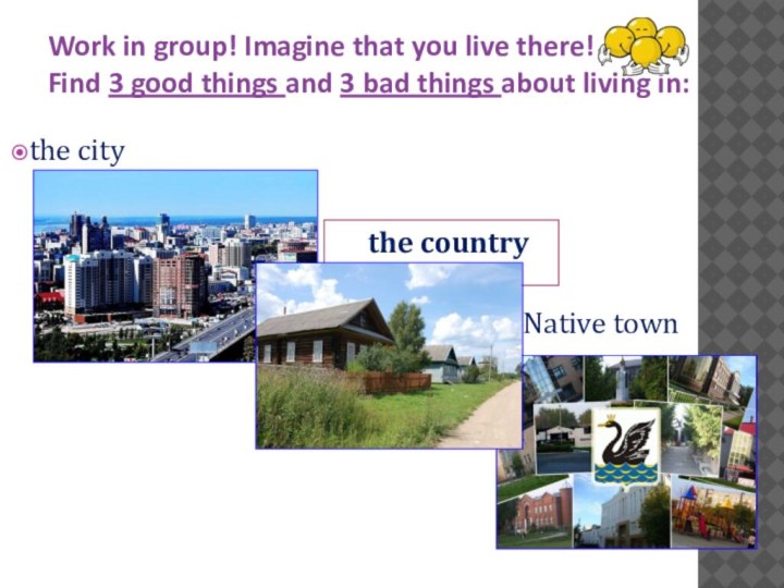 Work in group! Imagine that you live there! Find 3 good things and 3