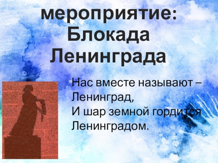 Внеклассное мероприятие: Блокада ЛенинградаНас вместе называют – Ленинград, И шар земной гордится Ленинградом.