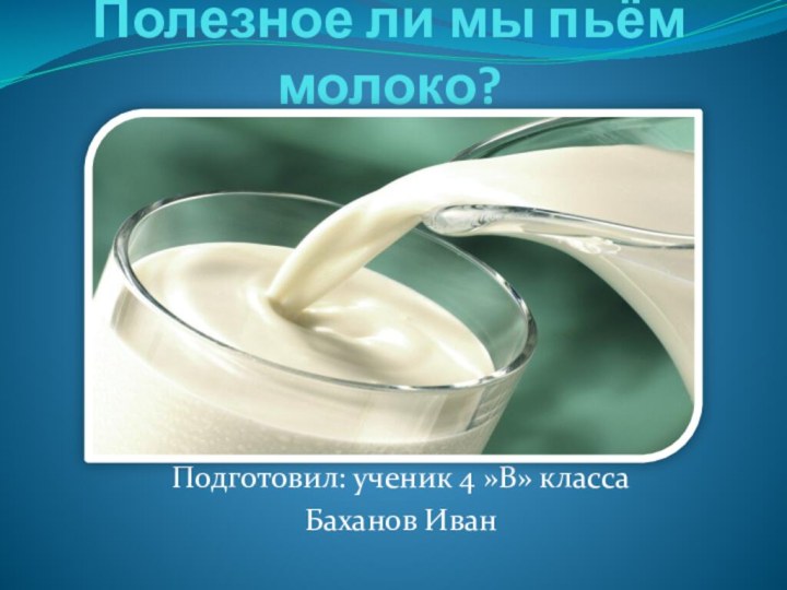 Полезное ли мы пьём молоко?Подготовил: ученик 4 »В» классаБаханов Иван