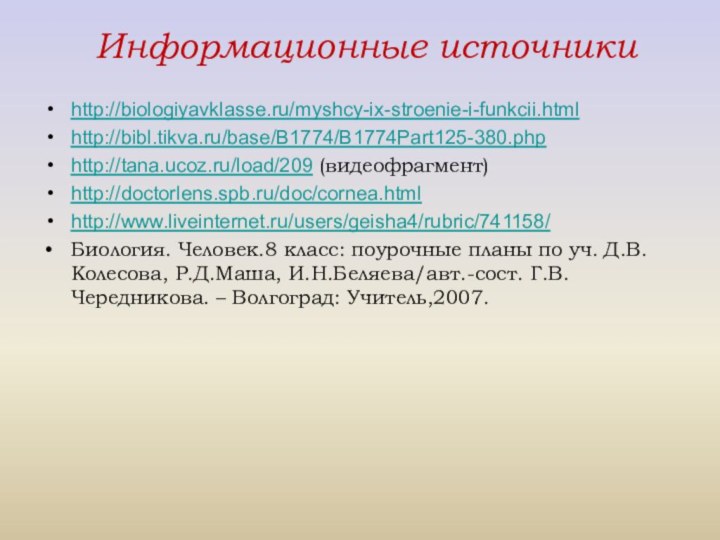 Информационные источникиhttp://biologiyavklasse.ru/myshcy-ix-stroenie-i-funkcii.htmlhttp://bibl.tikva.ru/base/B1774/B1774Part125-380.phphttp://tana.ucoz.ru/load/209 (видеофрагмент)http://doctorlens.spb.ru/doc/cornea.htmlhttp://www.liveinternet.ru/users/geisha4/rubric/741158/Биология. Человек.8 класс: поурочные планы по уч. Д.В.Колесова, Р.Д.Маша, И.Н.Беляева/авт.-сост. Г.В.Чередникова. – Волгоград: Учитель,2007.