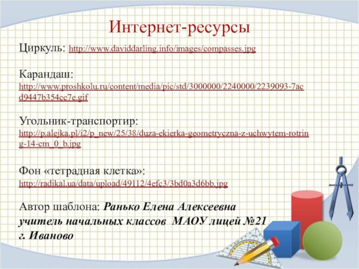 Интернет-ресурсыЦиркуль: http://www.daviddarling.info/images/compasses.jpg Карандаш: http://www.proshkolu.ru/content/media/pic/std/3000000/2240000/2239093-7acd9447b354cc7e.gif Угольник-транспортир: http://p.alejka.pl/i2/p_new/25/38/duza-ekierka-geometryczna-z-uchwytem-rotring-14-cm_0_b.jpg Фон «тетрадная клетка»: http://radikal.ua/data/upload/49112/4efc3/3bd0a3d6bb.jpg Автор шаблона: