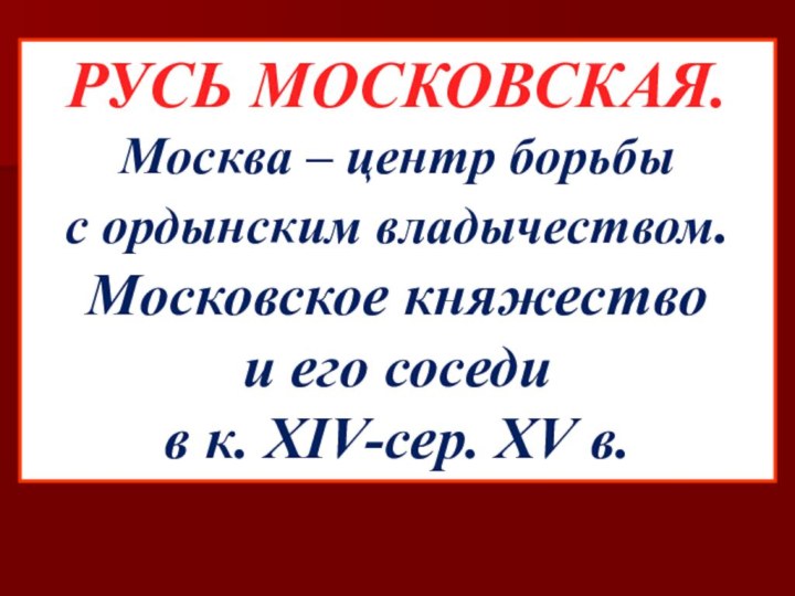 РУСЬ МОСКОВСКАЯ.Москва – центр борьбы с ордынским владычеством.Московское княжество и его соседи