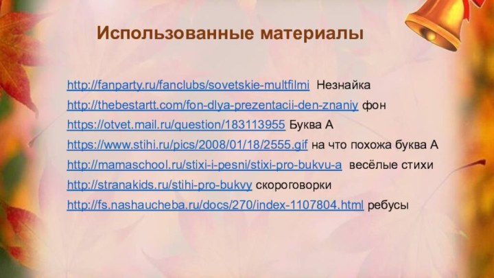 http://fanparty.ru/fanclubs/sovetskie-multfilmi Незнайкаhttp://thebestartt.com/fon-dlya-prezentacii-den-znaniy фонhttps://otvet.mail.ru/question/183113955 Буква Аhttps://www.stihi.ru/pics/2008/01/18/2555.gif на что похожа буква Аhttp://mamaschool.ru/stixi-i-pesni/stixi-pro-bukvu-a весёлые стихиhttp://stranakids.ru/stihi-pro-bukvy скороговоркиhttp://fs.nashaucheba.ru/docs/270/index-1107804.html ребусыИспользованные материалы