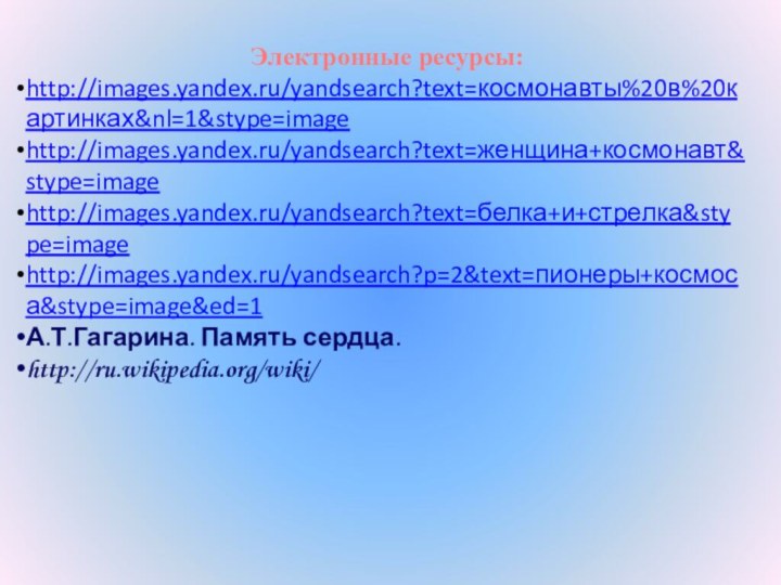 Электронные ресурсы:http://images.yandex.ru/yandsearch?text=космонавты%20в%20картинках&nl=1&stype=imagehttp://images.yandex.ru/yandsearch?text=женщина+космонавт&stype=imagehttp://images.yandex.ru/yandsearch?text=белка+и+стрелка&stype=imagehttp://images.yandex.ru/yandsearch?p=2&text=пионеры+космоса&stype=image&ed=1А.Т.Гагарина. Память сердца.http://ru.wikipedia.org/wiki/