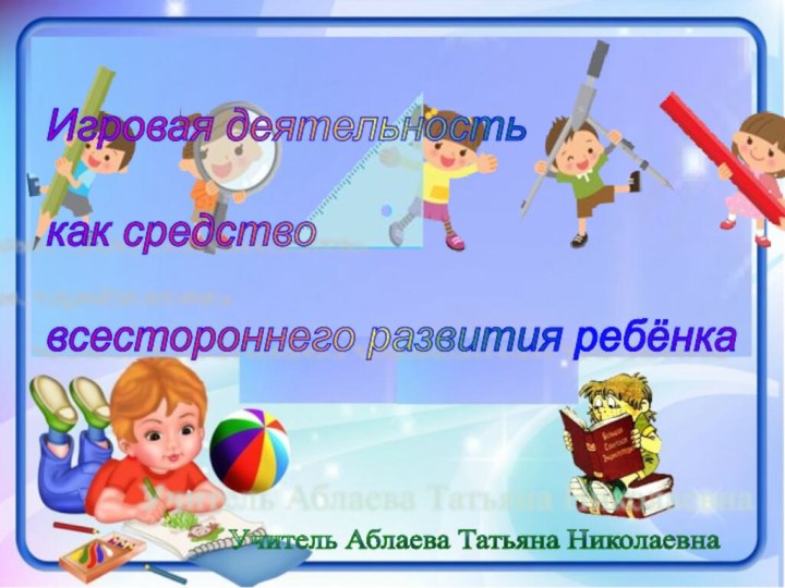 Игровая деятельность    как средство    всестороннего развития ребёнкаУчитель Аблаева Татьяна Николаевна