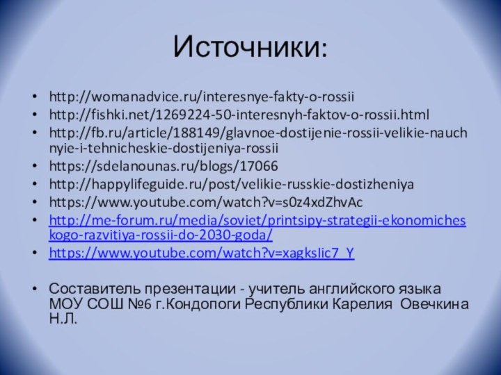 Источники:http://womanadvice.ru/interesnye-fakty-o-rossiihttp://fishki.net/1269224-50-interesnyh-faktov-o-rossii.htmlhttp://fb.ru/article/188149/glavnoe-dostijenie-rossii-velikie-nauchnyie-i-tehnicheskie-dostijeniya-rossiihttps://sdelanounas.ru/blogs/17066http://happylifeguide.ru/post/velikie-russkie-dostizheniyahttps://www.youtube.com/watch?v=s0z4xdZhvAchttp://me-forum.ru/media/soviet/printsipy-strategii-ekonomicheskogo-razvitiya-rossii-do-2030-goda/https://www.youtube.com/watch?v=xagksIic7_YСоставитель презентации - учитель английского языка МОУ СОШ №6 г.Кондопоги Республики Карелия Овечкина Н.Л.
