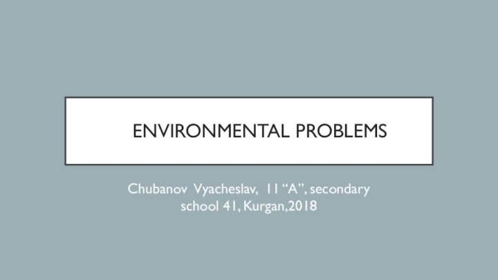 Environmental problemsChubanov Vyacheslav, 11 “A”, secondary school 41, Kurgan,2018