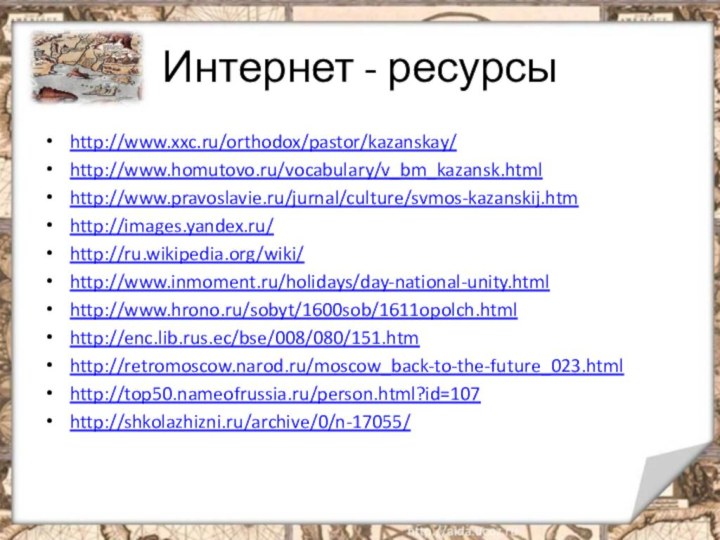 Интернет - ресурсыhttp://www.xxc.ru/orthodox/pastor/kazanskay/http://www.homutovo.ru/vocabulary/v_bm_kazansk.htmlhttp://www.pravoslavie.ru/jurnal/culture/svmos-kazanskij.htmhttp://images.yandex.ru/http://ru.wikipedia.org/wiki/http://www.inmoment.ru/holidays/day-national-unity.htmlhttp://www.hrono.ru/sobyt/1600sob/1611opolch.htmlhttp://enc.lib.rus.ec/bse/008/080/151.htmhttp://retromoscow.narod.ru/moscow_back-to-the-future_023.htmlhttp://top50.nameofrussia.ru/person.html?id=107http://shkolazhizni.ru/archive/0/n-17055/ 