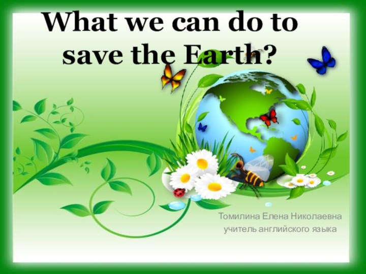 What we can do to save the Earth?Томилина Елена Николаевнаучитель английского языка