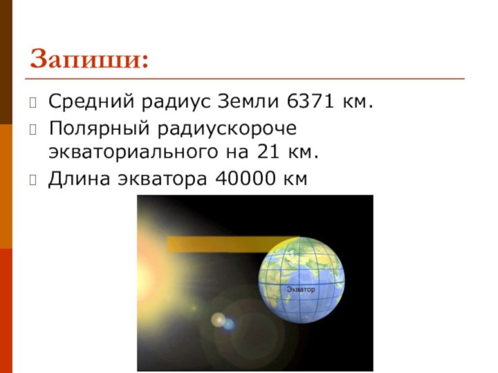 Запиши:Средний радиус Земли 6371 км.Полярный радиускороче экваториального на 21 км.Длина экватора 40000 км