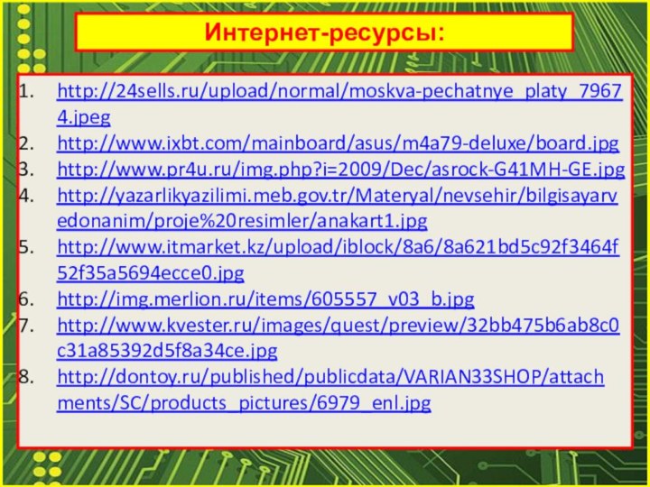 Интернет-ресурсы:http://24sells.ru/upload/normal/moskva-pechatnye_platy_79674.jpeghttp://www.ixbt.com/mainboard/asus/m4a79-deluxe/board.jpghttp://www.pr4u.ru/img.php?i=2009/Dec/asrock-G41MH-GE.jpghttp://yazarlikyazilimi.meb.gov.tr/Materyal/nevsehir/bilgisayarvedonanim/proje%20resimler/anakart1.jpghttp://www.itmarket.kz/upload/iblock/8a6/8a621bd5c92f3464f52f35a5694ecce0.jpghttp://img.merlion.ru/items/605557_v03_b.jpghttp://www.kvester.ru/images/quest/preview/32bb475b6ab8c0c31a85392d5f8a34ce.jpghttp://dontoy.ru/published/publicdata/VARIAN33SHOP/attachments/SC/products_pictures/6979_enl.jpg