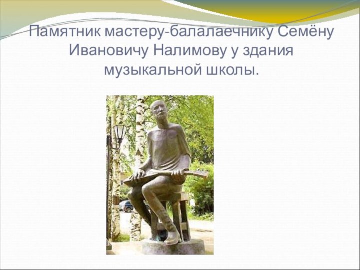 Памятник мастеру-балалаечнику Семёну Ивановичу Налимову у здания музыкальной школы.