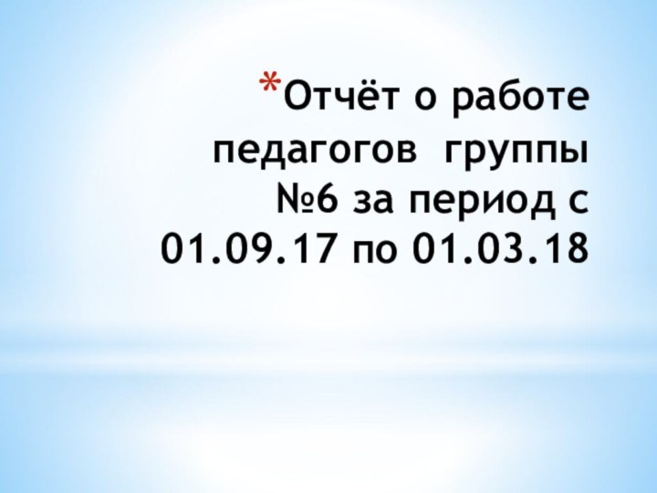 Отчёт о работе педагогов группы №6 за период с 01.09.17 по 01.03.18