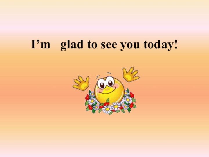 I’m  glad to see you today!