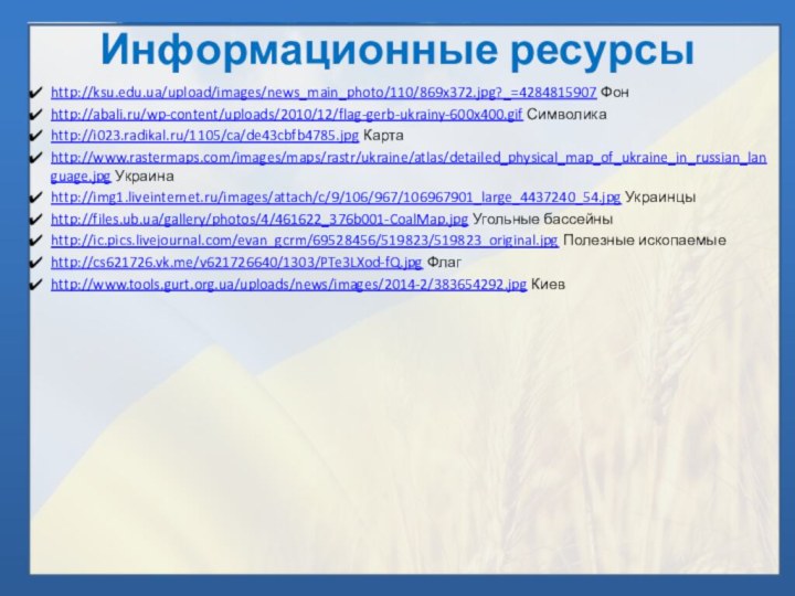 Информационные ресурсыhttp://ksu.edu.ua/upload/images/news_main_photo/110/869x372.jpg?_=4284815907 Фонhttp://abali.ru/wp-content/uploads/2010/12/flag-gerb-ukrainy-600x400.gif Символикаhttp://i023.radikal.ru/1105/ca/de43cbfb4785.jpg Картаhttp://www.rastermaps.com/images/maps/rastr/ukraine/atlas/detailed_physical_map_of_ukraine_in_russian_language.jpg Украинаhttp://img1.liveinternet.ru/images/attach/c/9/106/967/106967901_large_4437240_54.jpg Украинцыhttp://files.ub.ua/gallery/photos/4/461622_376b001-CoalMap.jpg Угольные бассейныhttp://ic.pics.livejournal.com/evan_gcrm/69528456/519823/519823_original.jpg Полезные ископаемыеhttp://cs621726.vk.me/v621726640/1303/PTe3LXod-fQ.jpg Флагhttp://www.tools.gurt.org.ua/uploads/news/images/2014-2/383654292.jpg Киев