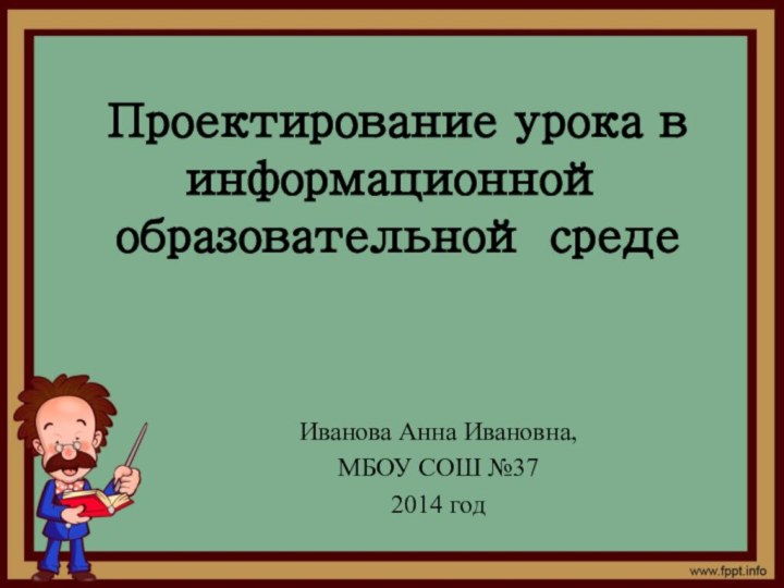 Проектирование урока в информационной образовательной средеИванова Анна Ивановна, МБОУ СОШ №372014 год