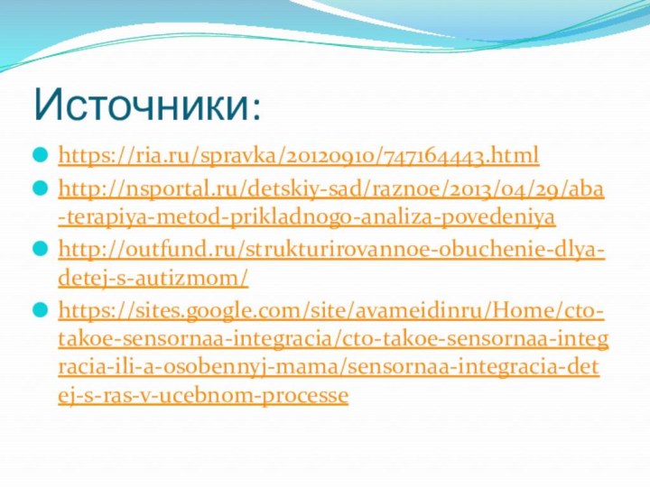 Источники:https://ria.ru/spravka/20120910/747164443.htmlhttp://nsportal.ru/detskiy-sad/raznoe/2013/04/29/aba-terapiya-metod-prikladnogo-analiza-povedeniyahttp://outfund.ru/strukturirovannoe-obuchenie-dlya-detej-s-autizmom/https://sites.google.com/site/avameidinru/Home/cto-takoe-sensornaa-integracia/cto-takoe-sensornaa-integracia-ili-a-osobennyj-mama/sensornaa-integracia-detej-s-ras-v-ucebnom-processe